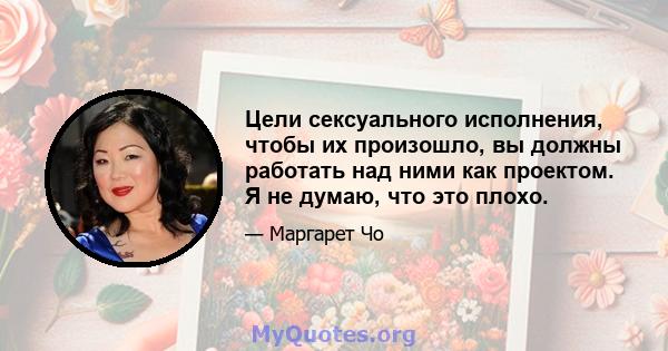 Цели сексуального исполнения, чтобы их произошло, вы должны работать над ними как проектом. Я не думаю, что это плохо.