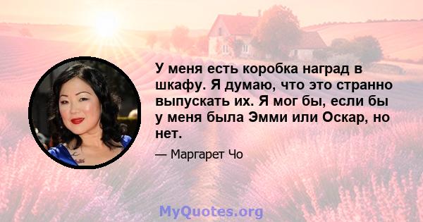 У меня есть коробка наград в шкафу. Я думаю, что это странно выпускать их. Я мог бы, если бы у меня была Эмми или Оскар, но нет.