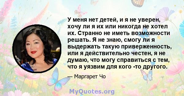 У меня нет детей, и я не уверен, хочу ли я их или никогда не хотел их. Странно не иметь возможности решать. Я не знаю, смогу ли я выдержать такую ​​приверженность, или я действительно честен, я не думаю, что могу