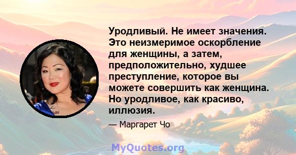 Уродливый. Не имеет значения. Это неизмеримое оскорбление для женщины, а затем, предположительно, худшее преступление, которое вы можете совершить как женщина. Но уродливое, как красиво, иллюзия.