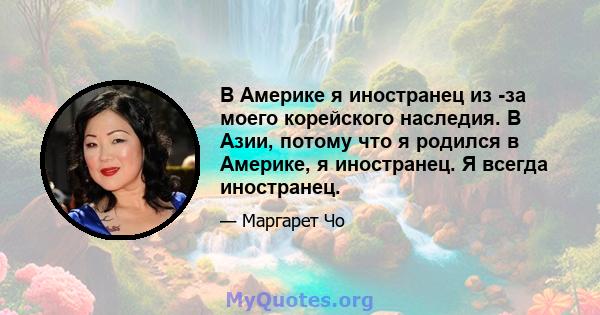 В Америке я иностранец из -за моего корейского наследия. В Азии, потому что я родился в Америке, я иностранец. Я всегда иностранец.