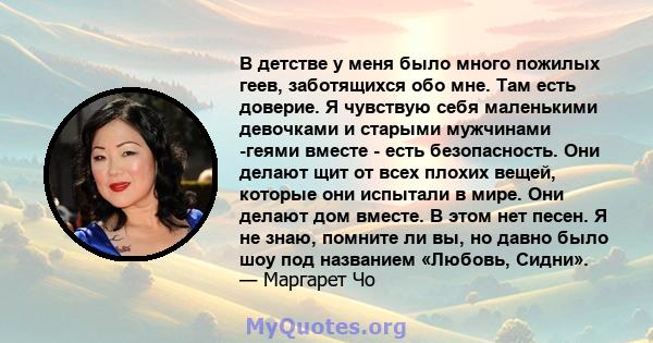 В детстве у меня было много пожилых геев, заботящихся обо мне. Там есть доверие. Я чувствую себя маленькими девочками и старыми мужчинами -геями вместе - есть безопасность. Они делают щит от всех плохих вещей, которые