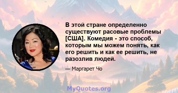 В этой стране определенно существуют расовые проблемы [США]. Комедия - это способ, которым мы можем понять, как его решить и как ее решить, не разозлив людей.