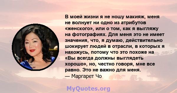 В моей жизни я не ношу макияж, меня не волнует ни одно из атрибутов «женского», или о том, как я выгляжу на фотографиях. Для меня это не имеет значения, что, я думаю, действительно шокирует людей в отрасли, в которых я