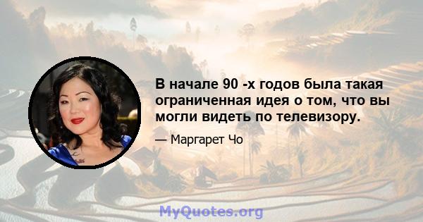 В начале 90 -х годов была такая ограниченная идея о том, что вы могли видеть по телевизору.