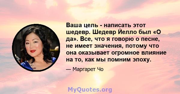 Ваша цель - написать этот шедевр. Шедевр Йелло был «О да». Все, что я говорю о песне, не имеет значения, потому что она оказывает огромное влияние на то, как мы помним эпоху.