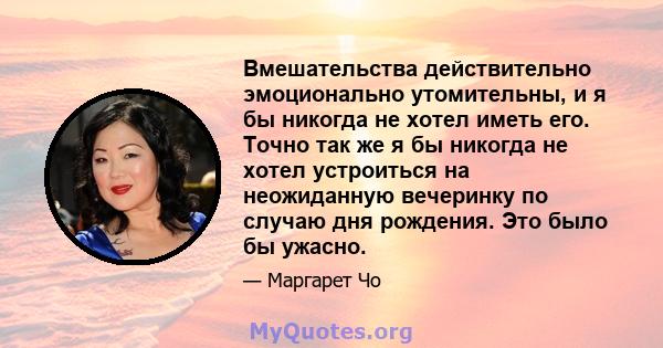 Вмешательства действительно эмоционально утомительны, и я бы никогда не хотел иметь его. Точно так же я бы никогда не хотел устроиться на неожиданную вечеринку по случаю дня рождения. Это было бы ужасно.