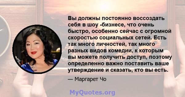 Вы должны постоянно воссоздать себя в шоу -бизнесе, что очень быстро, особенно сейчас с огромной скоростью социальных сетей. Есть так много личностей, так много разных видов комедии, к которым вы можете получить доступ, 