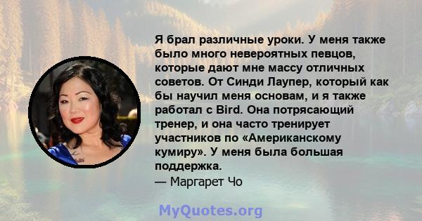 Я брал различные уроки. У меня также было много невероятных певцов, которые дают мне массу отличных советов. От Синди Лаупер, который как бы научил меня основам, и я также работал с Bird. Она потрясающий тренер, и она