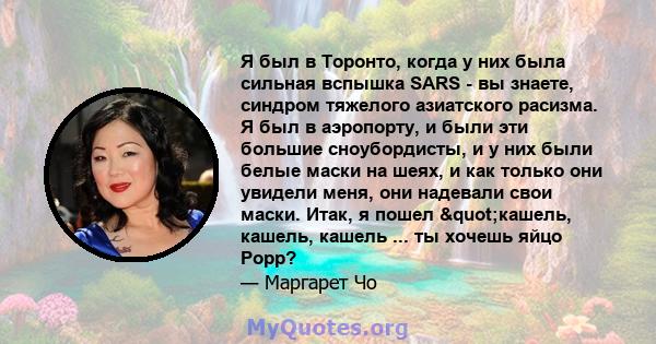 Я был в Торонто, когда у них была сильная вспышка SARS - вы знаете, синдром тяжелого азиатского расизма. Я был в аэропорту, и были эти большие сноубордисты, и у них были белые маски на шеях, и как только они увидели