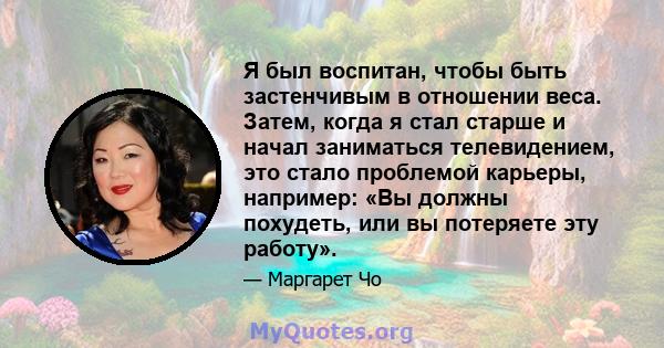 Я был воспитан, чтобы быть застенчивым в отношении веса. Затем, когда я стал старше и начал заниматься телевидением, это стало проблемой карьеры, например: «Вы должны похудеть, или вы потеряете эту работу».