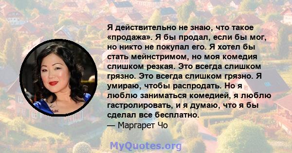 Я действительно не знаю, что такое «продажа». Я бы продал, если бы мог, но никто не покупал его. Я хотел бы стать мейнстримом, но моя комедия слишком резкая. Это всегда слишком грязно. Это всегда слишком грязно. Я