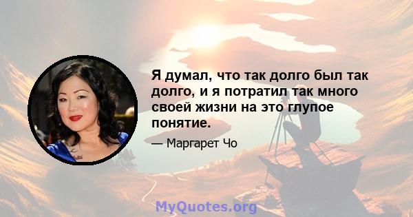 Я думал, что так долго был так долго, и я потратил так много своей жизни на это глупое понятие.