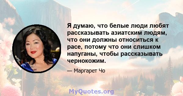 Я думаю, что белые люди любят рассказывать азиатским людям, что они должны относиться к расе, потому что они слишком напуганы, чтобы рассказывать чернокожим.