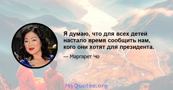 Я думаю, что для всех детей настало время сообщить нам, кого они хотят для президента.