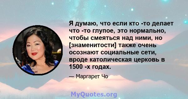 Я думаю, что если кто -то делает что -то глупое, это нормально, чтобы смеяться над ними, но [знаменитости] также очень осознают социальные сети, вроде католическая церковь в 1500 -х годах.