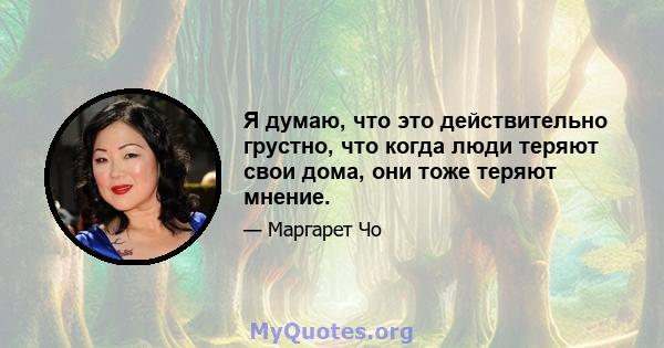 Я думаю, что это действительно грустно, что когда люди теряют свои дома, они тоже теряют мнение.