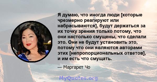 Я думаю, что иногда люди [которые чрезмерно реагируют или набрасываются], будут держаться за их точку зрения только потому, что они настолько смущены, что сделали это. Они не будут установить это, потому что они