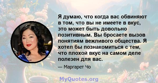 Я думаю, что когда вас обвиняют в том, что вы не имеете в вкус, это может быть довольно позитивным. Вы бросаете вызов понятиям вежливого общества. Я хотел бы познакомиться с тем, что плохой вкус на самом деле полезен