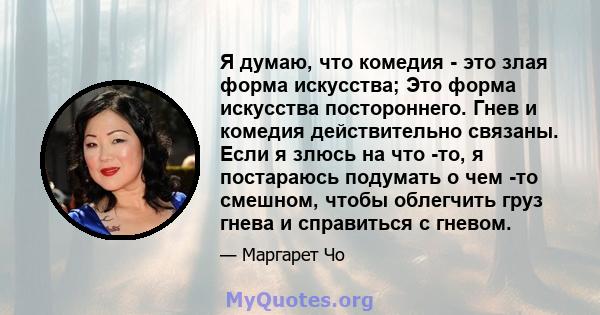 Я думаю, что комедия - это злая форма искусства; Это форма искусства постороннего. Гнев и комедия действительно связаны. Если я злюсь на что -то, я постараюсь подумать о чем -то смешном, чтобы облегчить груз гнева и