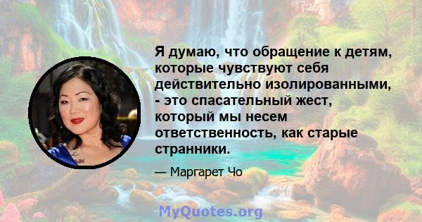 Я думаю, что обращение к детям, которые чувствуют себя действительно изолированными, - это спасательный жест, который мы несем ответственность, как старые странники.