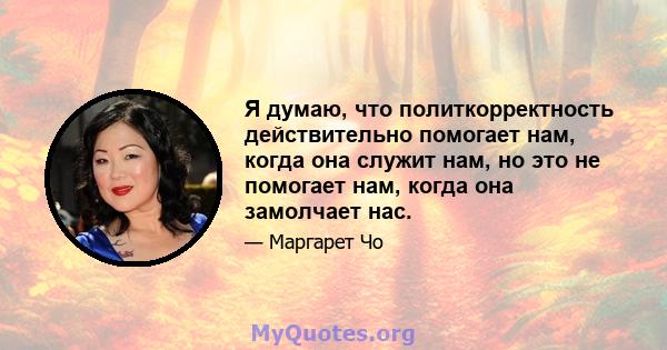 Я думаю, что политкорректность действительно помогает нам, когда она служит нам, но это не помогает нам, когда она замолчает нас.