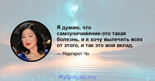 Я думаю, что самоуничижение-это такая болезнь, и я хочу вылечить всех от этого, и так это мой вклад.