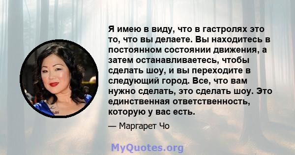 Я имею в виду, что в гастролях это то, что вы делаете. Вы находитесь в постоянном состоянии движения, а затем останавливаетесь, чтобы сделать шоу, и вы переходите в следующий город. Все, что вам нужно сделать, это