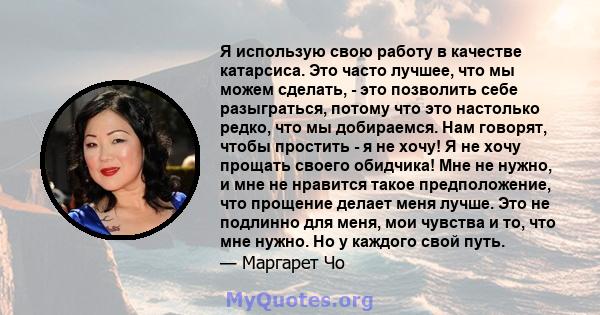 Я использую свою работу в качестве катарсиса. Это часто лучшее, что мы можем сделать, - это позволить себе разыграться, потому что это настолько редко, что мы добираемся. Нам говорят, чтобы простить - я не хочу! Я не