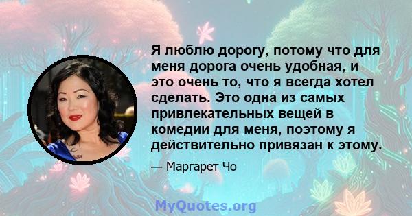 Я люблю дорогу, потому что для меня дорога очень удобная, и это очень то, что я всегда хотел сделать. Это одна из самых привлекательных вещей в комедии для меня, поэтому я действительно привязан к этому.