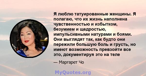 Я люблю татуированные женщины. Я полагаю, что их жизнь наполнена чувственностью и избытком, безумием и щедростью, импульсивными натурами и боями. Они выглядят так, как будто они пережили большую боль и грусть, но имеют