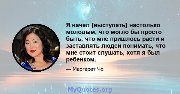 Я начал [выступать] настолько молодым, что могло бы просто быть, что мне пришлось расти и заставлять людей понимать, что мне стоит слушать, хотя я был ребенком.