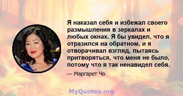 Я наказал себя и избежал своего размышления в зеркалах и любых окнах. Я бы увидел, что я отразился на обратном, и я отворачивал взгляд, пытаясь притворяться, что меня не было, потому что я так ненавидел себя.