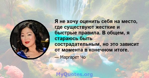 Я не хочу оценить себя на место, где существуют жесткие и быстрые правила. В общем, я стараюсь быть сострадательным, но это зависит от момента в конечном итоге.