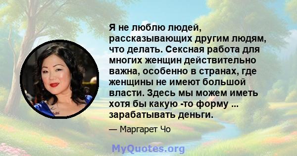 Я не люблю людей, рассказывающих другим людям, что делать. Сексная работа для многих женщин действительно важна, особенно в странах, где женщины не имеют большой власти. Здесь мы можем иметь хотя бы какую -то форму ...