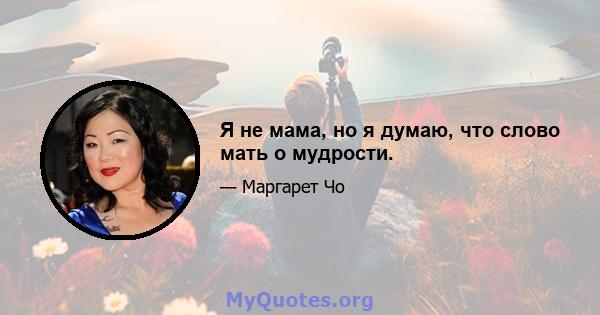 Я не мама, но я думаю, что слово мать о мудрости.