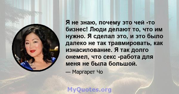 Я не знаю, почему это чей -то бизнес! Люди делают то, что им нужно. Я сделал это, и это было далеко не так травмировать, как изнасилование. Я так долго онемел, что секс -работа для меня не была большой.