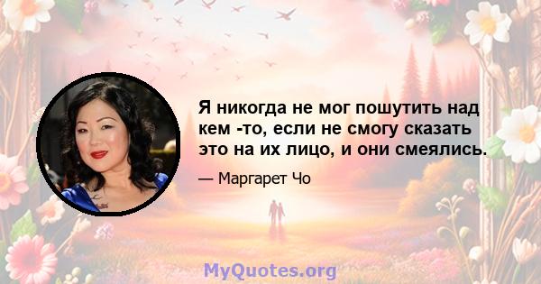 Я никогда не мог пошутить над кем -то, если не смогу сказать это на их лицо, и они смеялись.