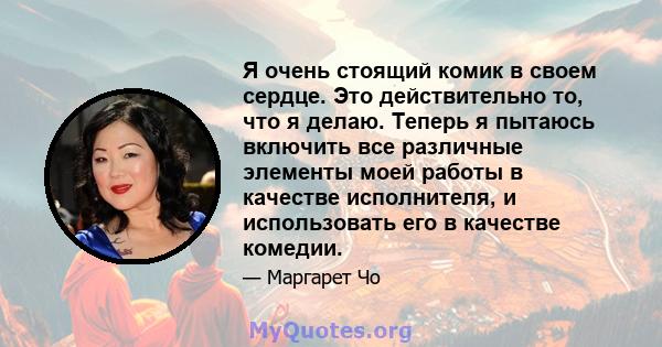 Я очень стоящий комик в своем сердце. Это действительно то, что я делаю. Теперь я пытаюсь включить все различные элементы моей работы в качестве исполнителя, и использовать его в качестве комедии.