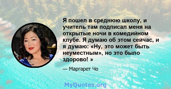 Я пошел в среднюю школу, и учитель там подписал меня на открытые ночи в комедийном клубе. Я думаю об этом сейчас, и я думаю: «Ну, это может быть неуместным», но это было здорово! »