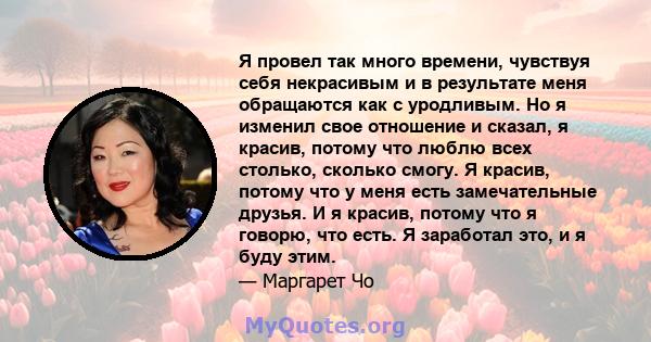 Я провел так много времени, чувствуя себя некрасивым и в результате меня обращаются как с уродливым. Но я изменил свое отношение и сказал, я красив, потому что люблю всех столько, сколько смогу. Я красив, потому что у