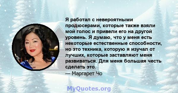 Я работал с невероятными продюсерами, которые также взяли мой голос и привели его на другой уровень. Я думаю, что у меня есть некоторые естественные способности, но это техника, которую я изучал от лучших, которые