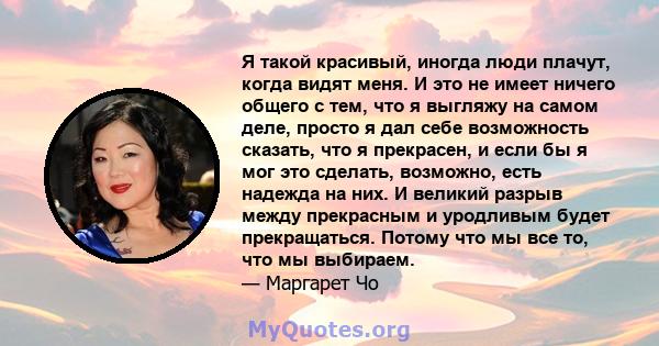 Я такой красивый, иногда люди плачут, когда видят меня. И это не имеет ничего общего с тем, что я выгляжу на самом деле, просто я дал себе возможность сказать, что я прекрасен, и если бы я мог это сделать, возможно,