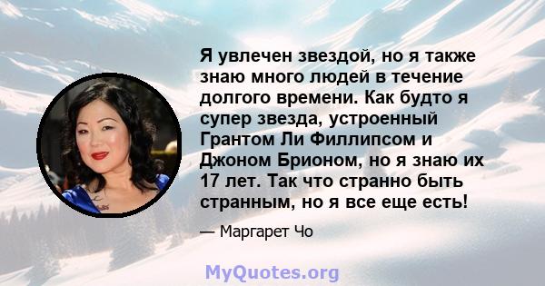 Я увлечен звездой, но я также знаю много людей в течение долгого времени. Как будто я супер звезда, устроенный Грантом Ли Филлипсом и Джоном Брионом, но я знаю их 17 лет. Так что странно быть странным, но я все еще есть!