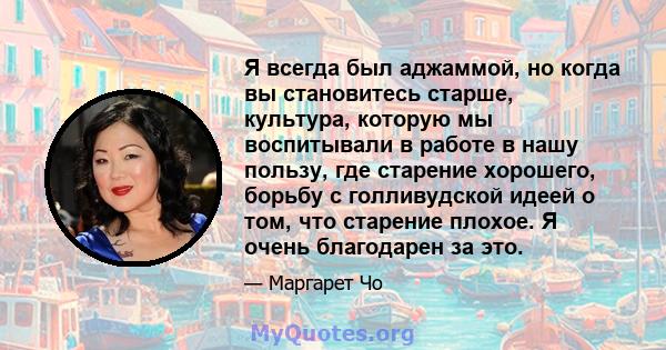 Я всегда был аджаммой, но когда вы становитесь старше, культура, которую мы воспитывали в работе в нашу пользу, где старение хорошего, борьбу с голливудской идеей о том, что старение плохое. Я очень благодарен за это.