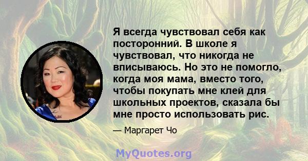 Я всегда чувствовал себя как посторонний. В школе я чувствовал, что никогда не вписываюсь. Но это не помогло, когда моя мама, вместо того, чтобы покупать мне клей для школьных проектов, сказала бы мне просто