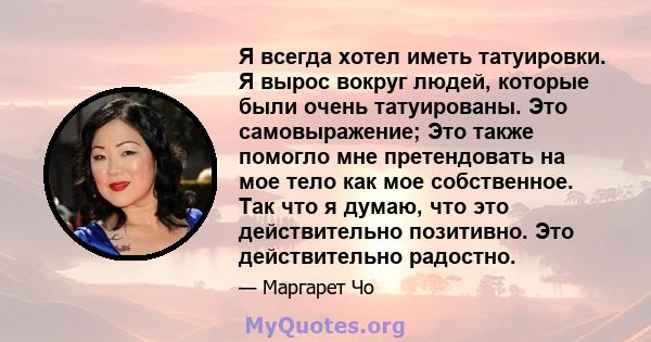 Я всегда хотел иметь татуировки. Я вырос вокруг людей, которые были очень татуированы. Это самовыражение; Это также помогло мне претендовать на мое тело как мое собственное. Так что я думаю, что это действительно