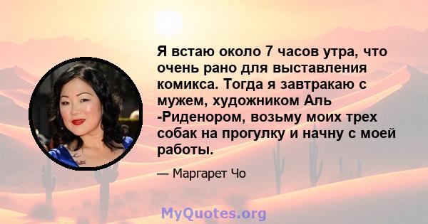 Я встаю около 7 часов утра, что очень рано для выставления комикса. Тогда я завтракаю с мужем, художником Аль -Риденором, возьму моих трех собак на прогулку и начну с моей работы.