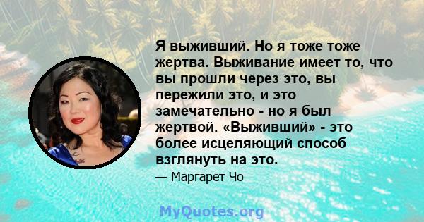 Я выживший. Но я тоже тоже жертва. Выживание имеет то, что вы прошли через это, вы пережили это, и это замечательно - но я был жертвой. «Выживший» - это более исцеляющий способ взглянуть на это.