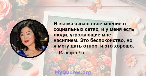 Я высказываю свое мнение о социальных сетях, и у меня есть люди, угрожающие мне насилием. Это беспокойство, но я могу дать отпор, и это хорошо.